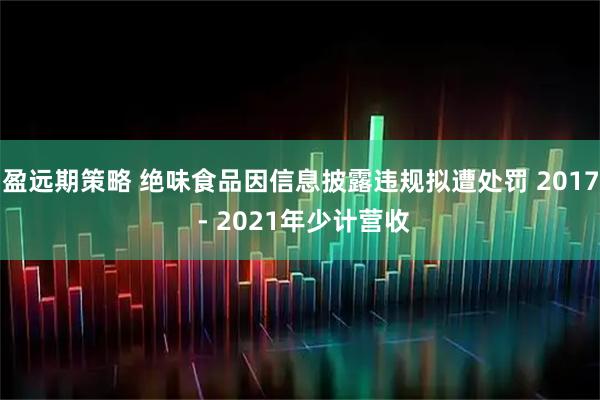 盈远期策略 绝味食品因信息披露违规拟遭处罚 2017 - 2021年少计营收