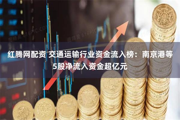 红腾网配资 交通运输行业资金流入榜：南京港等5股净流入资金超亿元
