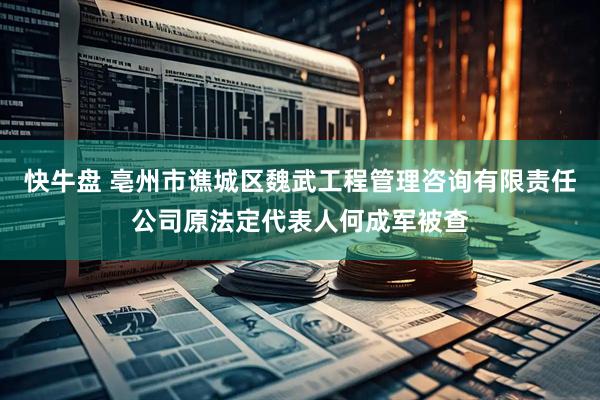 快牛盘 亳州市谯城区魏武工程管理咨询有限责任公司原法定代表人何成军被查