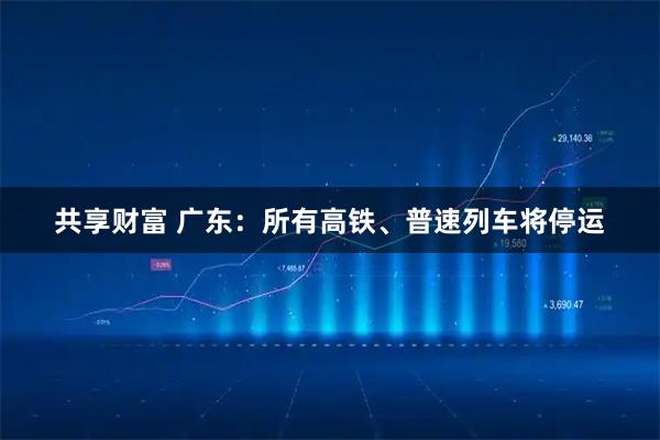 共享财富 广东：所有高铁、普速列车将停运