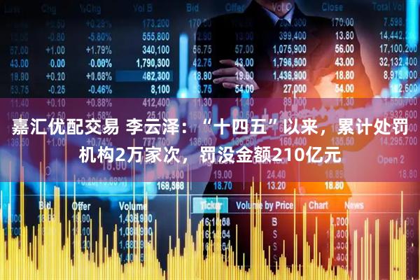 嘉汇优配交易 李云泽：“十四五”以来，累计处罚机构2万家次，罚没金额210亿元