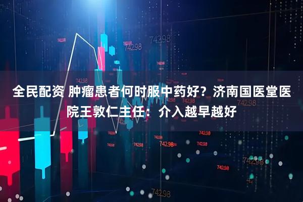 全民配资 肿瘤患者何时服中药好？济南国医堂医院王敦仁主任：介入越早越好
