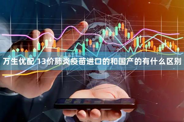 万生优配 13价肺炎疫苗进口的和国产的有什么区别