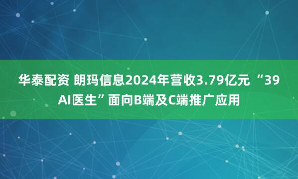 华泰配资 朗玛信息2024年营收3.79亿元 “39AI医生”面向B端及C端推广应用