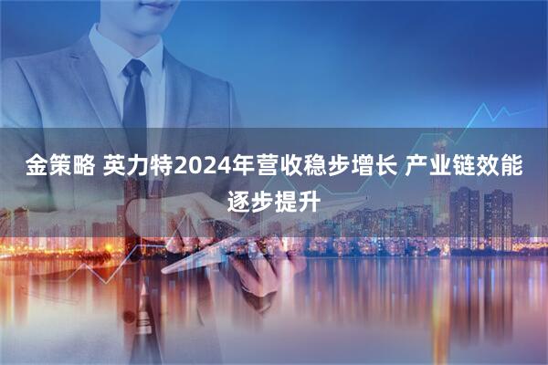 金策略 英力特2024年营收稳步增长 产业链效能逐步提升