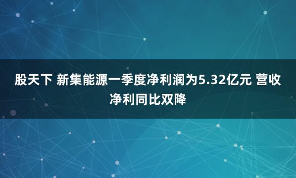 股天下 新集能源一季度净利润为5.32亿元 营收净利同比双降