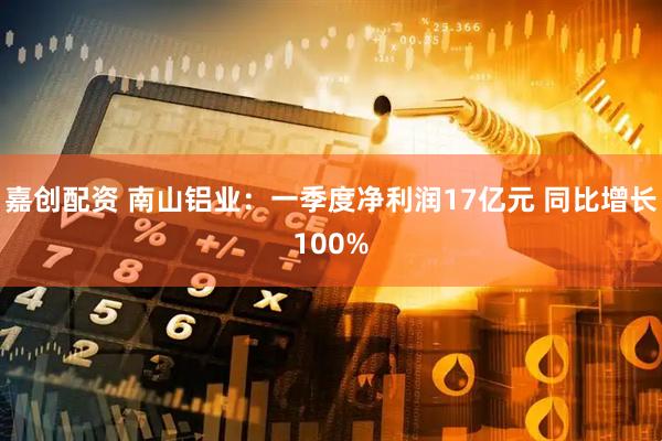 嘉创配资 南山铝业：一季度净利润17亿元 同比增长100%