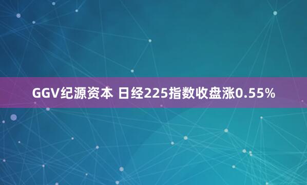 GGV纪源资本 日经225指数收盘涨0.55%