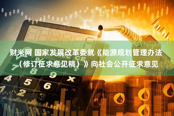 财米网 国家发展改革委就《能源规划管理办法 （修订征求意见稿）》向社会公开征求意见