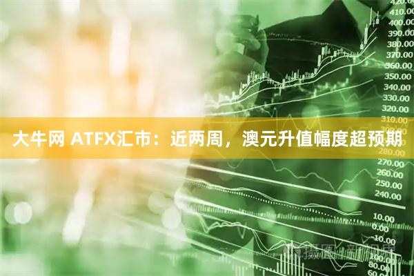 大牛网 ATFX汇市：近两周，澳元升值幅度超预期