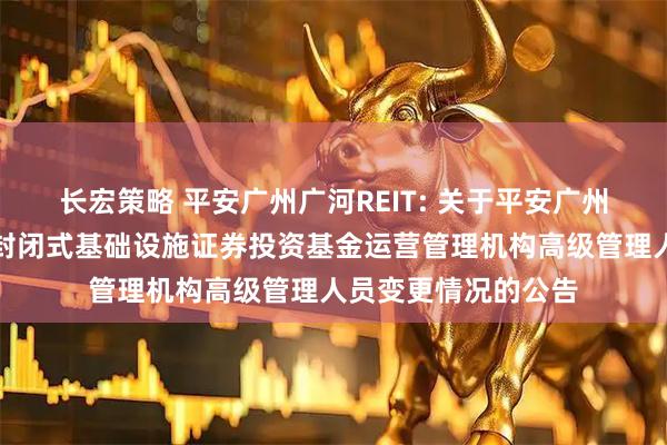长宏策略 平安广州广河REIT: 关于平安广州交投广河高速公路封闭式基础设施证券投资基金运营管理机构高级管理人员变更情况的公告