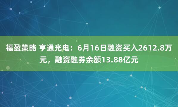 福盈策略 亨通光电：6月16日融资买入2612.8万元，融资融券余额13.88亿元