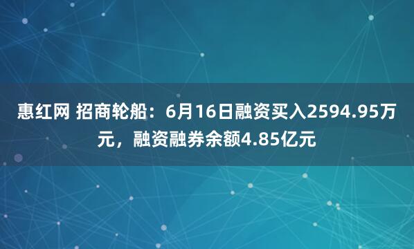 惠红网 招商轮船：6月16日融资买入2594.95万元，融资融券余额4.85亿元