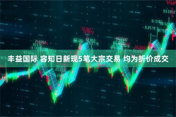 丰益国际 容知日新现5笔大宗交易 均为折价成交
