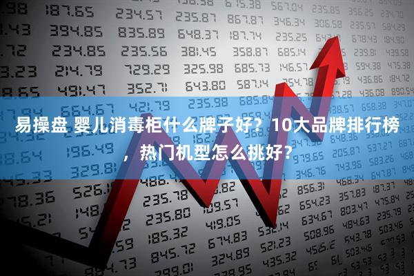 易操盘 婴儿消毒柜什么牌子好？10大品牌排行榜，热门机型怎么挑好？
