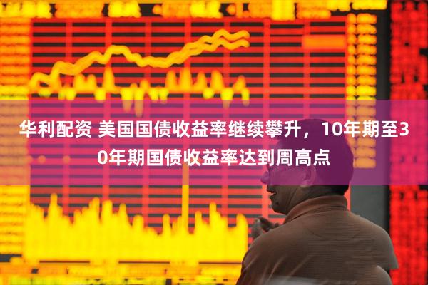 华利配资 美国国债收益率继续攀升，10年期至30年期国债收益率达到周高点