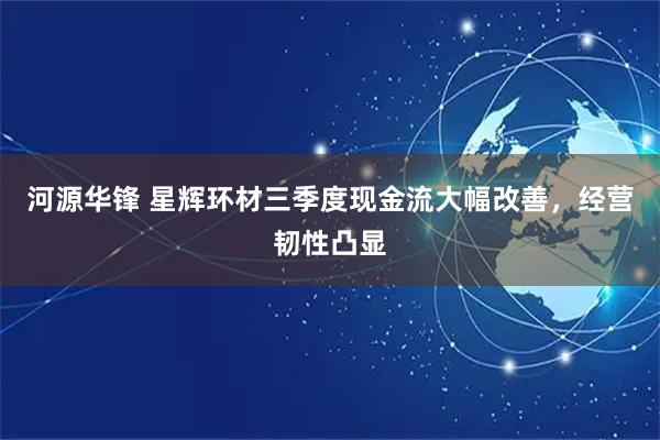 河源华锋 星辉环材三季度现金流大幅改善，经营韧性凸显