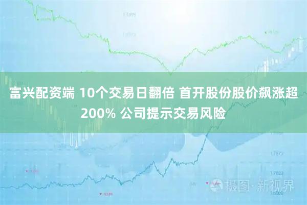 富兴配资端 10个交易日翻倍 首开股份股价飙涨超200% 公司提示交易风险