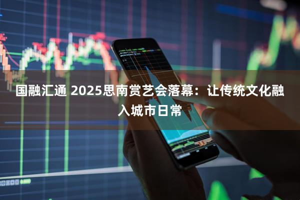 国融汇通 2025思南赏艺会落幕:让传统文化融入城市日常