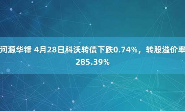 河源华锋 4月28日科沃转债下跌0.74%，转股溢价率285.39%