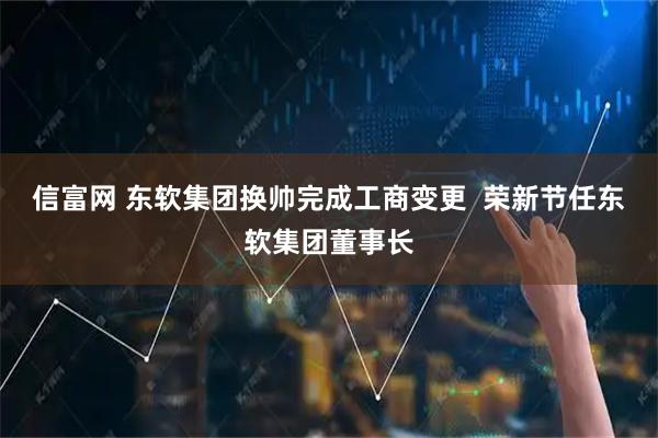 信富网 东软集团换帅完成工商变更  荣新节任东软集团董事长