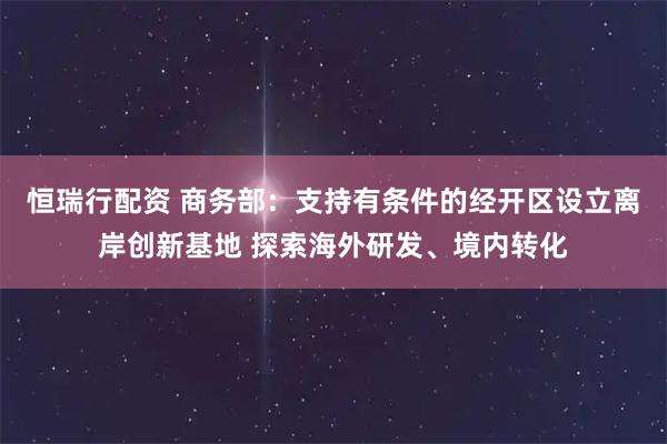 恒瑞行配资 商务部：支持有条件的经开区设立离岸创新基地 探索海外研发、境内转化