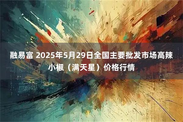 融易富 2025年5月29日全国主要批发市场高辣小椒（满天星）价格行情