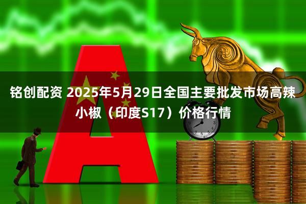 铭创配资 2025年5月29日全国主要批发市场高辣小椒（印度S17）价格行情