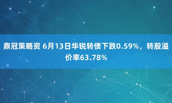 鼎冠策略资 6月13日华锐转债下跌0.59%,转股溢价率63.78%