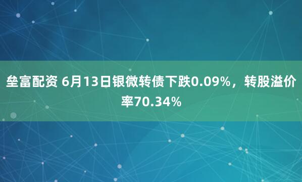 垒富配资 6月13日银微转债下跌0.09%,转股溢价率70.34%