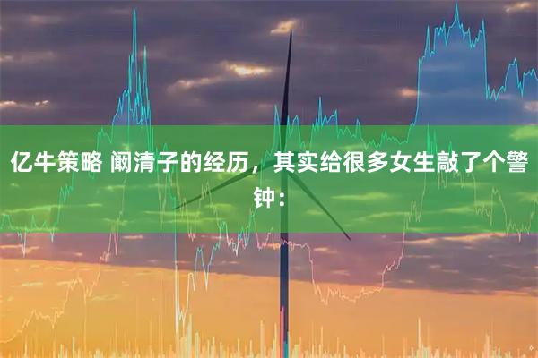 亿牛策略 阚清子的经历,其实给很多女生敲了个警钟: