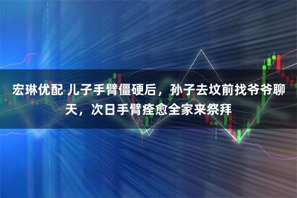 宏琳优配 儿子手臂僵硬后,孙子去坟前找爷爷聊天,次日手臂痊愈全家来祭拜