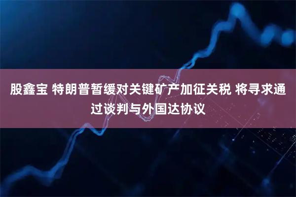 股鑫宝 特朗普暂缓对关键矿产加征关税 将寻求通过谈判与外国达协议